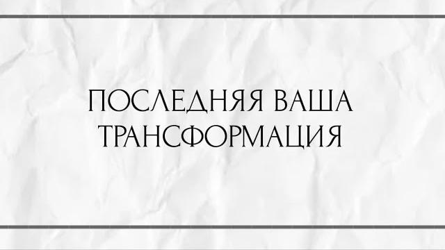 ПОСЛЕДНЯЯ ВАША ТРАНСФОРМАЦИЯ ? ПОСЛЕДНЯЯ ВАША ТРАНСФОРМАЦИЯ ?