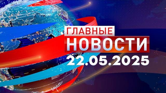 Главные Новости 22.05.2025 Главные Новости 22.05.2025